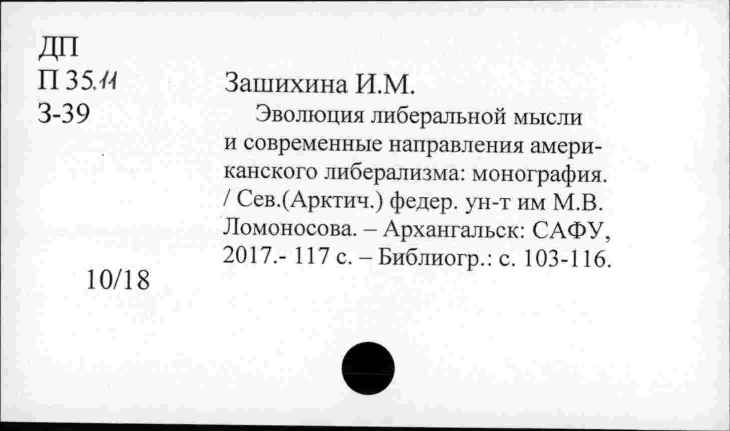 ﻿ДП П 35. й 3-39
10/18
Зашихина И.М.
Эволюция либеральной мысли и современные направления американского либерализма: монография. / Сев.(Арктич.) федер. ун-т им М.В. Ломоносова. - Архангальск: САФУ, 2017.- 117 с. - Библиогр.: с. 103-116.